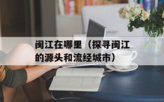 闽江在哪里（探寻闽江的源头和流经城市）
