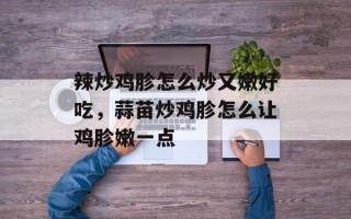 辣炒鸡胗怎么炒又嫩好吃，蒜苗炒鸡胗怎么让鸡胗嫩一点