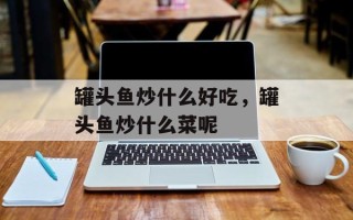 罐头鱼炒什么好吃，罐头鱼炒什么菜呢