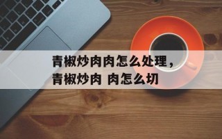 青椒炒肉肉怎么处理，青椒炒肉 肉怎么切