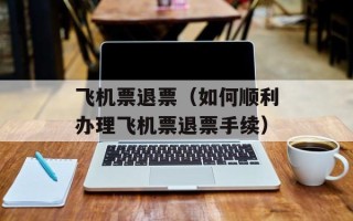 飞机票退票（如何顺利办理飞机票退票手续）