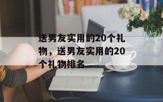 送男友实用的20个礼物，送男友实用的20个礼物排名