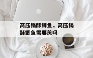 高压锅酥鲫鱼，高压锅酥鲫鱼需要煎吗