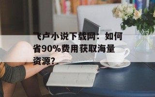 飞卢小说下载网：如何省90%费用获取海量资源？
