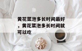 黄花菜泡多长时间最好，黄花菜泡多长时间就可以吃