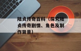陆贞传奇百科（探究陆贞传奇剧情、角色及制作背景）