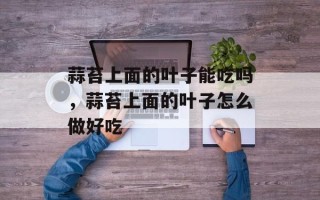 蒜苔上面的叶子能吃吗，蒜苔上面的叶子怎么做好吃