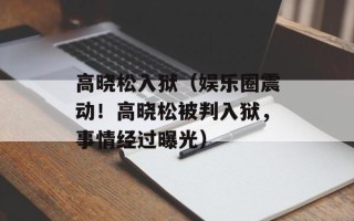 高晓松入狱（娱乐圈震动！高晓松被判入狱，事情经过曝光）