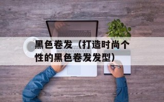 黑色卷发（打造时尚个性的黑色卷发发型）