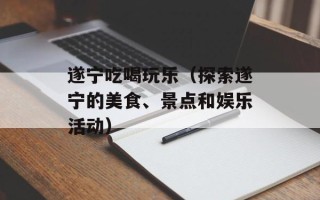 遂宁吃喝玩乐（探索遂宁的美食、景点和娱乐活动）