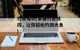 钓鱼知识(掌握钓鱼技巧，让你轻松钓到大鱼)