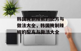 韩国腌制辣椒的配方与做法大全，韩国腌制辣椒的配方与做法大全