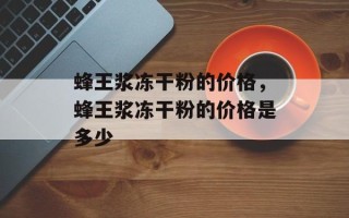 蜂王浆冻干粉的价格，蜂王浆冻干粉的价格是多少