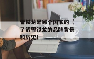 雪铁龙是哪个国家的（了解雪铁龙的品牌背景和历史）