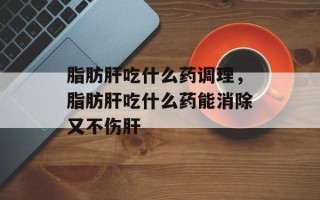 脂肪肝吃什么药调理，脂肪肝吃什么药能消除又不伤肝