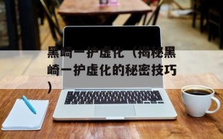 黑崎一护虚化（揭秘黑崎一护虚化的秘密技巧）