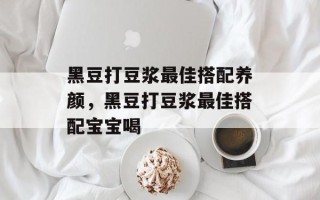 黑豆打豆浆最佳搭配养颜，黑豆打豆浆最佳搭配宝宝喝