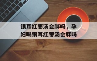 银耳红枣汤会胖吗，孕妇喝银耳红枣汤会胖吗