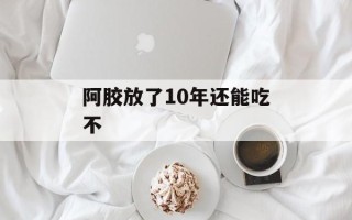 阿胶放了10年还能吃不