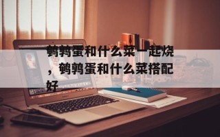 鹌鹑蛋和什么菜一起烧，鹌鹑蛋和什么菜搭配好