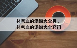 补气血的汤谱大全男，补气血的汤谱大全窍门