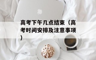 高考下午几点结束（高考时间安排及注意事项）