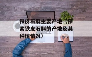 铁皮石斛主要产地（探索铁皮石斛的产地及其种植情况）