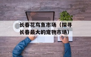 长春花鸟鱼市场（探寻长春最大的宠物市场）