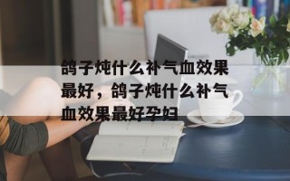 鸽子炖什么补气血效果最好，鸽子炖什么补气血效果最好孕妇