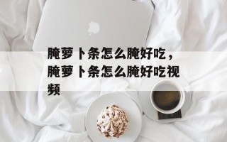 腌萝卜条怎么腌好吃，腌萝卜条怎么腌好吃视频