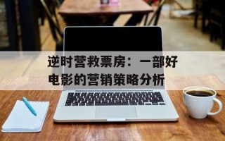 逆时营救票房：一部好电影的营销策略分析