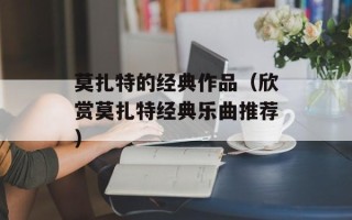 莫扎特的经典作品（欣赏莫扎特经典乐曲推荐）