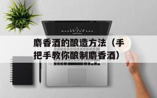 麝香酒的酿造方法（手把手教你酿制麝香酒）