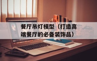 餐厅吊灯模型（打造高端餐厅的必备装饰品）