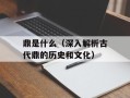 鼎是什么（深入解析古代鼎的历史和文化）