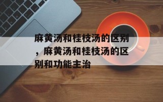 麻黄汤和桂枝汤的区别，麻黄汤和桂枝汤的区别和功能主治