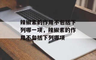 辣椒素的作用不包括下列哪一项，辣椒素的作用不包括下列哪项