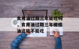 食用油过期三年能吃吗，食用油过期三年橄榄油还能不能吃