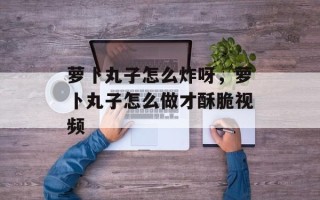 萝卜丸子怎么炸呀，萝卜丸子怎么做才酥脆视频