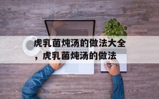 虎乳菌炖汤的做法大全，虎乳菌炖汤的做法