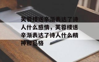 芙蓉楼送辛渐表达了诗人什么感情，芙蓉楼送辛渐表达了诗人什么精神和品格