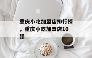 重庆小吃加盟店排行榜，重庆小吃加盟店10强