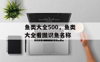 鱼类大全500，鱼类大全看图识鱼名称