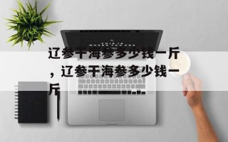 辽参干海参多少钱一斤，辽参干海参多少钱一斤