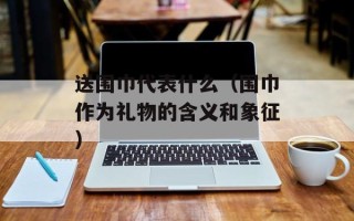 送围巾代表什么（围巾作为礼物的含义和象征）