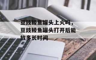 豆豉鲮鱼罐头上火吗，豆豉鲮鱼罐头打开后能放多长时间