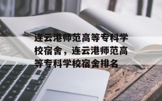 连云港师范高等专科学校宿舍，连云港师范高等专科学校宿舍排名