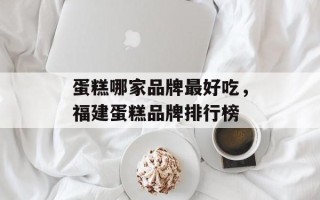 蛋糕哪家品牌最好吃，福建蛋糕品牌排行榜
