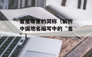 鲁是哪里的简称（解析中国地名缩写中的“鲁”）