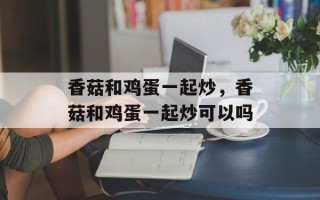 香菇和鸡蛋一起炒，香菇和鸡蛋一起炒可以吗